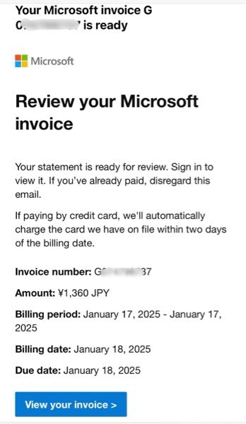 Microsoftから「Your Microsoft invoice G（数字） is ready」というタイトルのメールが毎月来ます。 メールアドレスはmicrosoft-noreply@microsoft.com です。 内容には、以前にOfficeのサブスクリプションで支払っていた月額払いと似た金額が載っています。 しかし、このMSアカウントにログインして確認しても、サブスクの契約も引き落とし請求も現在はなく、意味がわからず不安です。 どういう意味のメールがわかる方教えていただけませんかm(_ _)m