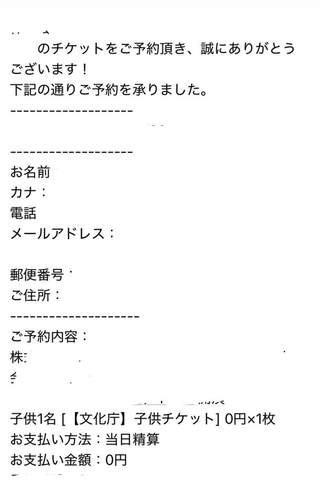 子供舞台芸術鑑賞体験支援事業の子供チケットを利用したことがある方にご質問です。 このチケットは保護者付き添いがない場合0円と出て、予約完了後にメールが届いたのですが、何か手続きするようなことはありますでしょうか？初めて利用するのでわからなく困っています、ほんとにチケット取れているのでしょうか？ ↓このような予約完了メールが来ました