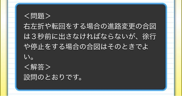 原付免許についてです。 この問題について、右左折や転回の合図を3秒前に、というのは、要はウインカーを行為を行う3秒前に出しとけよ、ということなので理解できます。 しかしその後の、「徐行や停止の合図はその時で良い」というのがいまいちピンと来ません。徐行や停止はブレーキランプの点灯でしか知らせられないので、それ即ち「合図はその時で良い」ということになる、という解釈で合っていますでしょうか。 ご解説をいただければ幸いです。