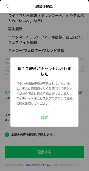 LINEMUSICを解約したいです。 マイチケットからプランの管理を押すと「すでに解約完了しました。」と表示されるのですが、アカウントから退会手続きを進めると写真のように「退会手続きがキャンセルされました。」と表示され、本当に解約できているのか不安です。 どなたか詳しい方解約されているのか教えて欲しいです。よろしくお願いします。