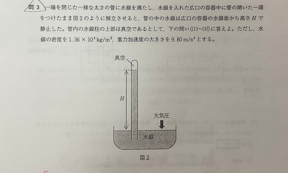 高校物理の質問です ⑴H=0.760mであるとき大気圧の大きさを求めよ ⑵水銀の代わりに水で同様の実験を行うとすると水柱の高さHはいくらになるか 大気圧は前問の値に等しいとして求めよ ただし水の密度を1.00*10^3 kg/m^3とする ⑶大気圧の大きさや気温は高度によって異なる。高度1kmの気温と大気圧はそれぞれ300K、9.0*10^4 Paで、高度4kmの気温と大気圧はそれぞれ280K、6.3*10^4Paであったとする。高度4kmにおける空気の単位面積あたりの物質量nと高度1kmにおける空気の単位面積あたりの物質量n0の比n/n0 を求めよ ただし、空気は理想気体であるとし、有効数字は2桁とする この3問が分からないので教えていただきたいです