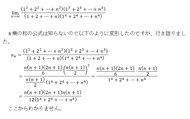 高校数学極限の問題です。 lim[n→∞]{ (1^2+2^2+…+n^2)(1^3+2^3+…+n^3)/(1+2+…+n)(1^4+2^4+…+n^4) } がわかりません。 1+2+…+n=n(n+1)/2 1^2+2^2+…+n^2=n(n+1)(2n+1)/6 1^3+2^3+…+n^3=(n(n+1)/2)^2 として図のように変形したのですが途中で行き詰りました。