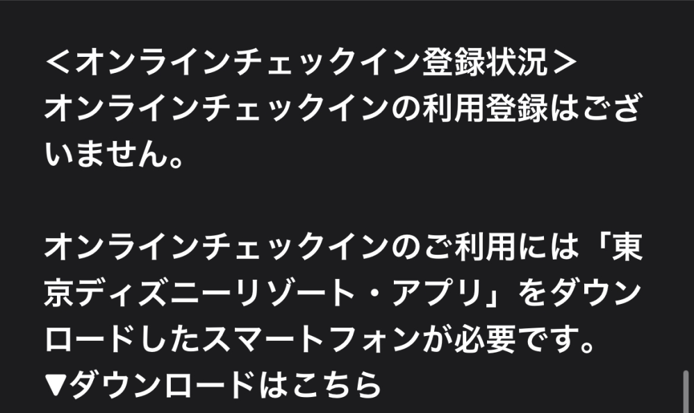 ３月にディズニーに行くのですが。 ホテルのオンラインチェックインをしたかどうか確認したく［予約、購入履歴］を見ているんですが… ディズニーのログイン情報MyDisneyしか出てきません… ディズニーアプリには一応行くホテルのアイコンが出ているんですが。 メールにもオンラインチェックインの利用登録はございません。と書いてあってコレはできない感じでしょうか…？ チェックボタンまでの行き方を教えていただきたかったです。 よろしくお願いします！