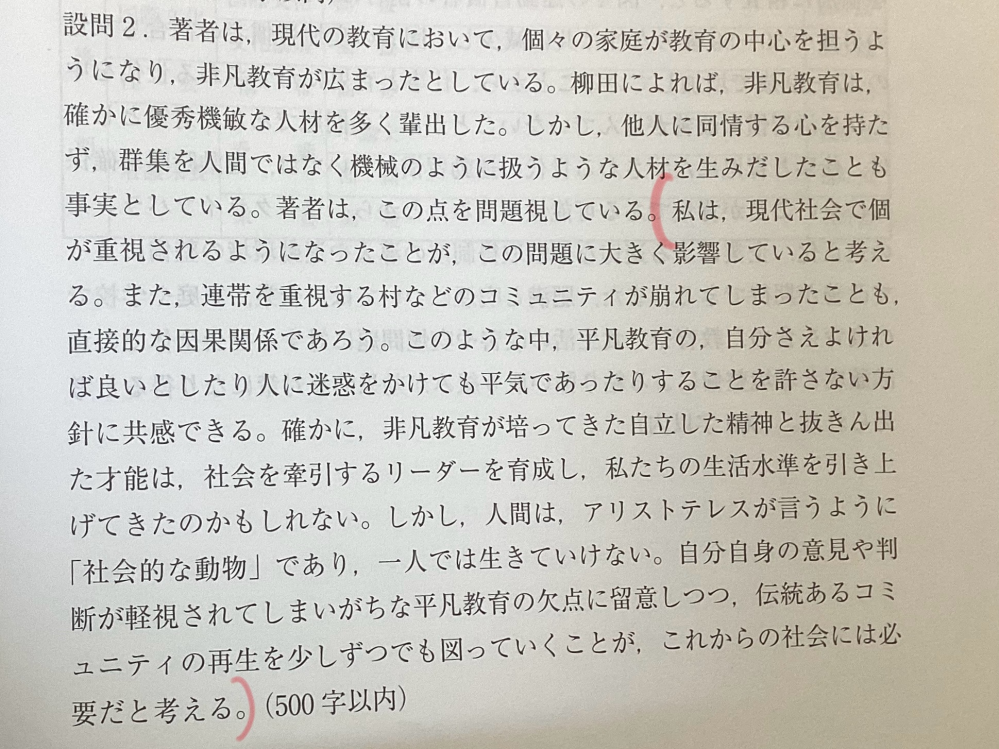 小論文の内容についてアドバイスいただきたいです 問題文は入り切らないのでURLで載せます。すみません。 https://www.shimonoseki-cu.ac.jp/wp-content/themes/shimonoseki-ac/pdf/mondai_zenki_16.pdf この問題1設問2の、理由ではなく「あなたの考え」のところで、私は 平凡教育をしていた時には、技術的な知恵に加えて倫理感などについての知恵も伝授されていたが、非凡教育に偏っている現代では、他人のことよりも自分を優先するようになった。しかし、確かに非凡教育にはこうしたデメリットがあるが、個々人が自立し、才能を活かせるというメリットもある。このことから、私たちは平凡教育と非凡教育を両立することが大切である。例えば学校や家庭では、非凡教育によって自立することや才能を生かすことの手助けをし、学校がボランティア活動などを推奨することで、地域との関わりの場を通じた平凡教育によって、コミュニティで生きていく上で必要な価値観を学ぶことができると考える。このように、平凡教育と非凡教育を上手く利用し、それぞれのメリットを最大限活かせるようにするべきである。 と書いたのですが、赤本の解答は写真のように書かれていました。 私の場合本文の引用が多いし内容も結構違うと思うのですが、これだとだいぶ減点されますか？ この内容でもこう変えたら良いとか、何でも良いのでアドバイスが欲しいです。