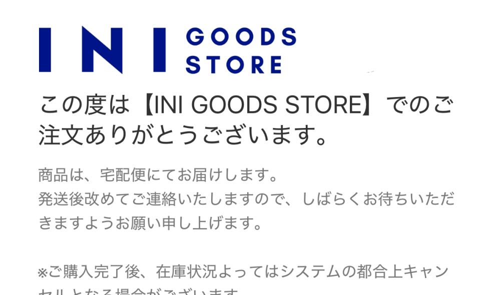 INIのグッズについてです。 XQUAREのグッズを4/10に購入しました。 写真のように注文完了のメールは来たのですが、INI OFFICIAL STOREの購入履歴には表示されていません。 これって大丈夫でしょうか.. 5/7に参戦予定なのでそれまでに届くか不安です