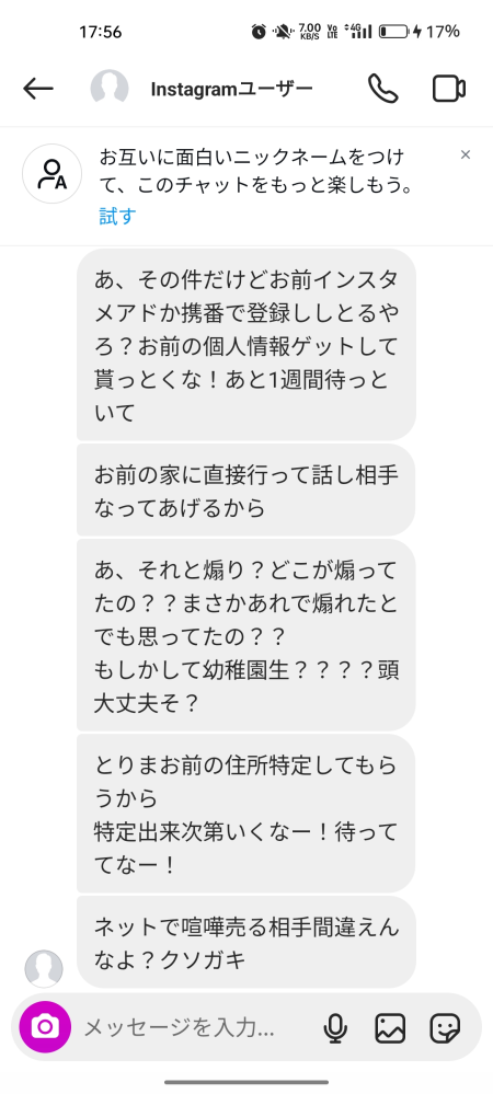 【至急】インスタで喧嘩して（全く知らない人）こんなのが送られてきたんですけどどうしたらいいですか？喧嘩の内容はしょーもないことです。これくらいのことで来るわけないですよね？ 笑笑てかバレる可能性ないですよね？笑 私のアカウントは裏垢です。相手の名前晒したほうが良いですかね？