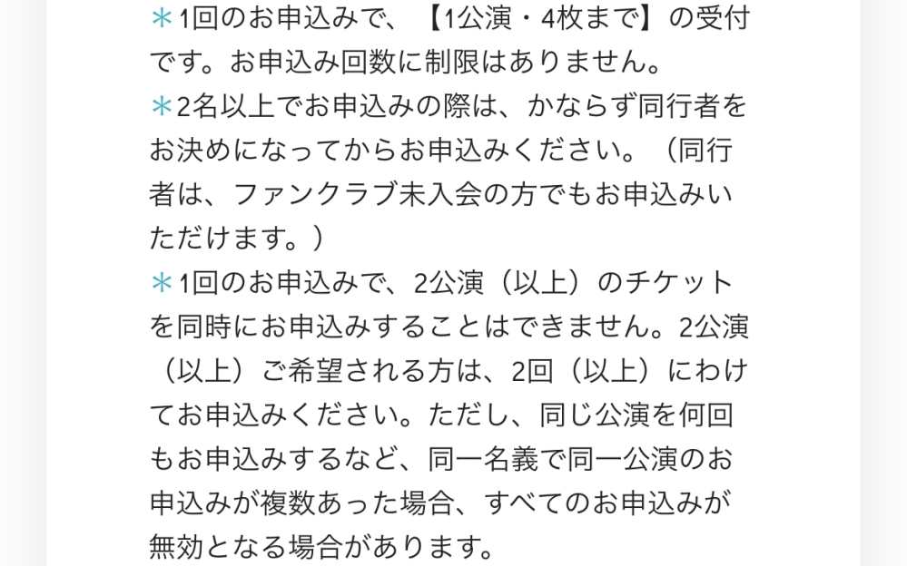 ジャニーズWESTのツアー申込の際について質問です。 画像に記載されている"1回の申込で2公演以上のチケットを同時に申し込めない。2回以上の場合分けて申込すること。"とあるのですが、これは (例)第1希望→4.27神奈川13:30 第2希望→4.27神奈川19:00 第3希望→4.28神奈川18:00 この申込だと27日と28日の別日になるため駄目だということでしょうか？？ また、"同じ公演何回も申込。同一名義で同一公演の申込が複数あった場合無効"の件ですが、 (例)A名義→4.27神奈川13:30 A名義→4.27神奈川13:30 のように複数に分けて同じ公演を申込という解釈でお間違いないでしょうか？ 不慣れな点ばかりで質問多数申し訳ございませんがどなたか教えていただけますと幸いです。 ジャニーズ コンサート チケット