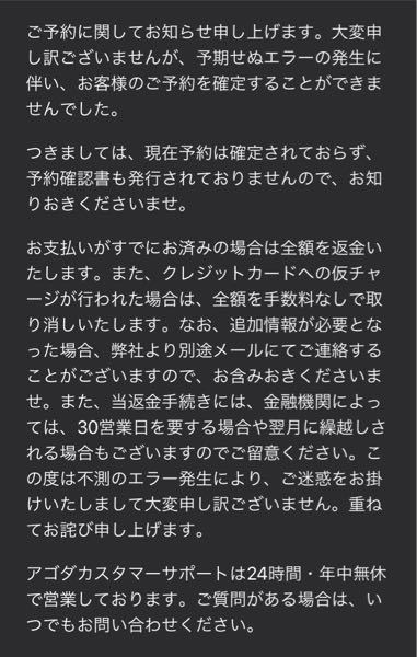 agodaでホテルの予約をしたんですが、お金だけ引き落とされておりました。 ホテルの予約はまたお金を振り込んだので問題なかったんですがお金はいつ返金されるのでしょうか。 agodaにお問い合わせの電話をしたんですが、予約番号を入力しろとこのとでお金だけ取られた時の予約番号を入力したんですがご利用になられませんと言われ毎回電話を切られます。 本当に返金されるのでしょうか。またほかにお問い合わせをする方法は無いですか？