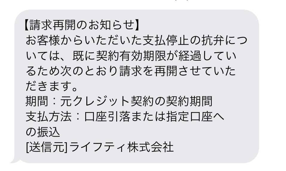 シースリーの倒産の情報を知って消費者センターに相談し、抗弁書を送りました。 毎月27日にライフティの名前で口座から引き落としになっていましたが、10月27日の引き落としはされておらず、無事支払い停止になったのかと思っていましたが、11月20日にショートメールにて、添付画像のようなメッセージが届きました。住んでいる地域の消費者センターに問い合わせした所、「何度か通っていた方や契約から時間が経っている方はお支払い再開されるようです。」と言われました。納得いきませんでしたが、仕方ないなと思っていたところ、11月27日の引き落としもされていません。いつからお支払い再開なのか、どの様な条件で支払いを止められなかったのかなど分かる方いらっしゃいましたらお願い致します。また、支払いしなければならないのだとすれば、11月分引き落としになっていないことをライフティに問い合わせた方がいいのでしょうか。