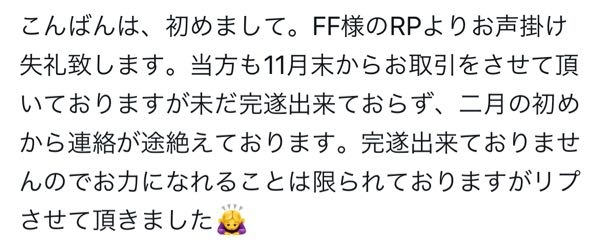 X（旧Twitter）でのお取引、人探しについて Xにてお取引をしている方と連絡が取れなくなり、人探しのポストをしたのですが、↓のようなリプがきてどのように返信すれば良いか分からず困っております。 慣れている方等いらっしゃいましたら教えていただけますと幸いです。 《ポストの内容》 ○○様と連絡を取れる方、直近でお取引を完遂出来た方はいますか？ というような内容です。