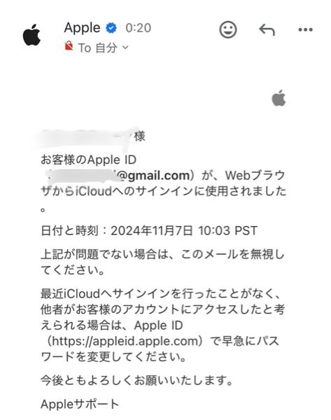 至急！ 先程、WebブラウザからiCloudへのサインインに使用されましたとAppleからメールが来ました。 確かにここ1〜2日の間に数回、自分でiCloudへログインしています。 その都度、このメッセージは届いていたのですが 何故か２日ほど前にアクセスされた通知がさっききました。 そういう事はあり得るんでしょうか？ ちなみに、一回iCloudにログインしたのに通知が来なかった時はありました。 PSTの時間というのがややこしく、自分でも何時にログインしたかハッキリ覚えておりません…。