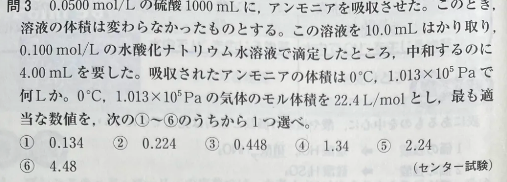 写真の問題についてです。 以下のような解答をして答えは合ってたんですが解法として正しいか教えて下さい。 「アンモニアを吸収させたあとの濃度をCmol/Lとすると10/1000*C*2=4/1000*0.1*1よりC＝0.02mol/Lよってアンモニアを吸収させる前と0.03mol/L減少している。また反応の前後で体積は1Lで一定なので硫酸の物質量がただ0.03mol減少したと言える。よって硫酸から生じるH⁺ は硫酸が二価の酸であることから0.06molでこれとアンモニアから生じたOH⁻が中和したのでOH⁻は0.06mol。アンモニアから生じるOH⁻はNH₃+H₂O→NH₄⁺＋OH⁻よりNH₃:OH⁻=1:1であるから反応したアンモニアは0.06mol。標準状態であるから体積は22.4*0.06=1.344ml≒1.34 よって④」