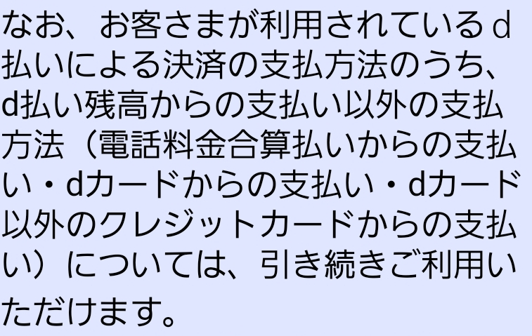 d払いについて 先日docomoからd払い残高の解約についてというメールが送られて来ました。メールの内容は、お客様情報の確認体制の強化の取り組みとして回線契約者情報と回線利用者情報またはdポイントクラブ会員情報が相違している場合d払い残高を12月17日に解約するといったものでした。私は電話料金合算支払でSpotifyなどのサブスクの支払いをしているのですが、12月以降もきちんと払うことが出来ますよね？