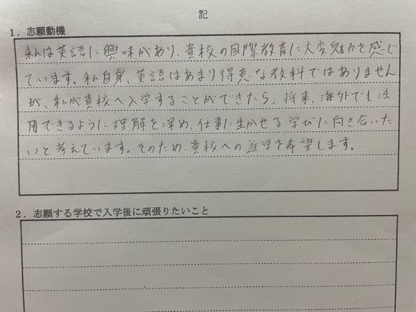 高校受験の推薦書を書いています。志望動機を書き終わったのですがこれは2に書いてある志願する学校で入学後に頑張りたいことに書いた方が良かったのでは？ と読んで思いました。この文は1と2のどちらに書くべきでしょうか？