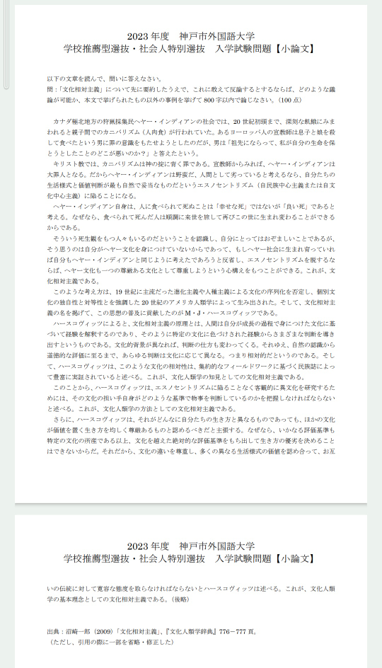 小論文添削お願いします。 もう上手くかけてる自信が無いです。 60分で書いて特に修正入れてない状態です。 要約から自身の意見 の形を初めて書いたので構成についてもアドバイスあると嬉しいです 課題文、設問は画像参照してください。 見にくい場合お手数ですがURLから飛んでください。 問題のURL https://www.kobe-cufs.ac.jp/admissions/2023suisen_shakaijin.pdf 【小論文】 ヘヤー文化とキリスト教では死生観に大きな認識の差がある。異なる文化も一つの尊厳ある文化として尊重しようという心構えが文化相対主義だ。その原理として人間は自分の成長の過程で身につけた文化に基づいて経験を解釈し、判断を導き出す。その判断は文化によって異なる。また文化の担い手の物事の判断基準を把握しなければならない。文化の違いを尊重し、異なる生活様式の価値を認め合って、お互いの伝統に対して寛容な態度を取ることが文化相対主義の基本理念だ。 文章では以上のように述べられていたが、全てが全て文化の違いであるから尊重しなければならないのは間違っている。異文化の担い手がどのようなどのような基準で物事を判断しているかを把握するのは大事である。しかしそれが人権に反する場合、我々は抵抗しなければならない。 イスラム教では、女性は人前で顔と手以外を布で隠すように求められる。これは紫外線などから身を守る目的がある。一方でイスラム教では婚前交渉がタブーとされているため、男性から女性の体のラインを隠す目的もある。これは女性差別ではないのか。世界では女性差別をなくし、女性の地位向上に向けての動きがある。この流れに逆らうイスラム教の文化も異文化だからといって尊重する必要はない。尊重すれば女性の地位向上の動きが衰退してしまう。 このように人としての道徳や権利に逆らう文化には改変が必要だ。文化として許容できる範囲の線引きも必要になってくる。線引きがないと非人道的な文化も異文化であるからその価値を認めて尊重しようとして世界の安全がおびやかされることになる。したがって私は文化相対主義は道徳的、人権的に正しい範囲内で尊重し合うべきだと主張する。