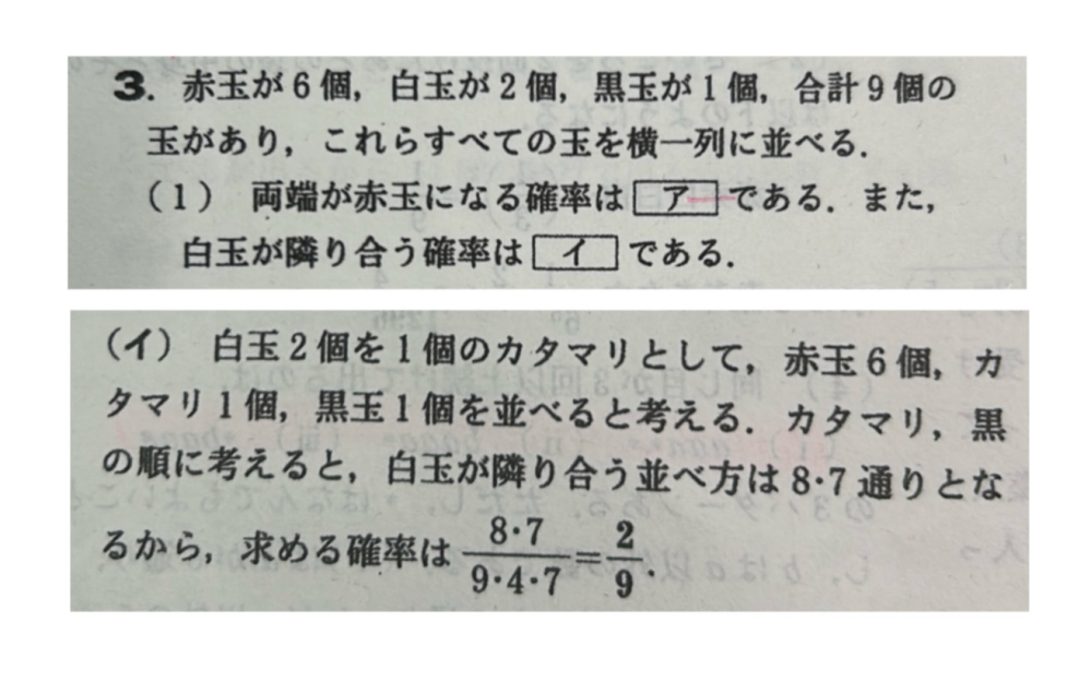 確率について質問です。 確率は結果ではなく起こりやすさを考えているので、『全て区別する』と習いました。 それはなるほどと理解できたんですが、 この写真の問題のイについて、白玉を1個の塊として並べるのはわかったので立式したんですが、 「2つを1つの塊としてみた2つの白の中で、見た目は変わったのわかんないけど『全て区別』しなきゃいけないのが確率だから、順番を変えたものもカウントしなきゃってことかー」と思い、分子を8×7×2!にしました。 しかしそうではないようなので、なぜここでは×2!をかけないのかよくわかりません。 隣り合わせにする、という問題で例えば、 〈男子5人と女子2人で並べ方を考える時に、女子2人が必ず隣り合う確率〉 的なのがあると思います。 この問題の考え方は、 〔全ての並べ方は7!通り。次に、一旦その女子2人を塊と見て全体で6つのものを並べ替えることとし（=6!)、さらに女子の中で2!通りの並び方があることを考慮して、(6!×2!)/7!を解く〕 になると思います。 自分はこれ↑と同じように、白玉の問題についても考えたつもりでした。 （↓ 要点をまとめると、、、） 上の後半の例（男女のやつ）では「隣り合わせ」にするときに、『全てを区別』し、前半の問題（白玉を隣り合わせにするやつ）だと『全てを区別』していないように自分は理解したのですが、自分はどこで理解を間違えているのか教えていただきたいです。 長いし意味わかんない質問かもしれませんが、よろしくお願いします、、、！