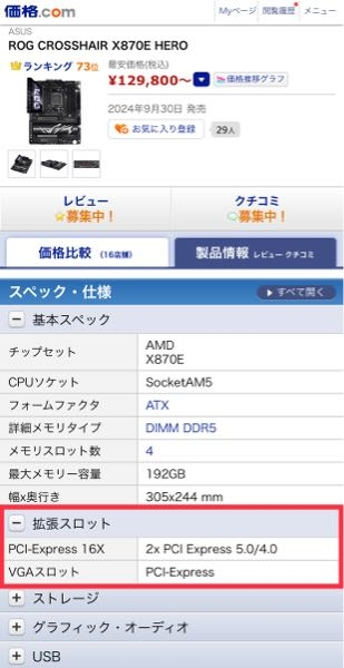 マザーボードに何をいくつ刺せるかのポート、スロットは価格ドットコムを見れば分かりやすいと聞いて価格ドットコムで調べているのですがPCIeスロットの箇所がよく分かりません。 （1）ASUSのROG CROSSHAIR X870 HEROというマザボのページですが、この表記はPCIe16xでPCIe5.0のスロットが1つとPCIe16xでPCIe4.0の規格のスロットが1つの計2つあるという意味で合ってますか？ （2）下のVGAスロット PCI-Expressの意味はなんでしょうか？ ド素人なので初歩的かつ意味の分からない質問をしていたらすみません。 ・検索ワード パソコン PC グラボ グラフィックボード グラフィックアクセラレーター ビデオカード CPU GPU NVIDIA intel インテル ASUS AMD RYZEN マザボ マザーボード 自作パソコン 自作PC