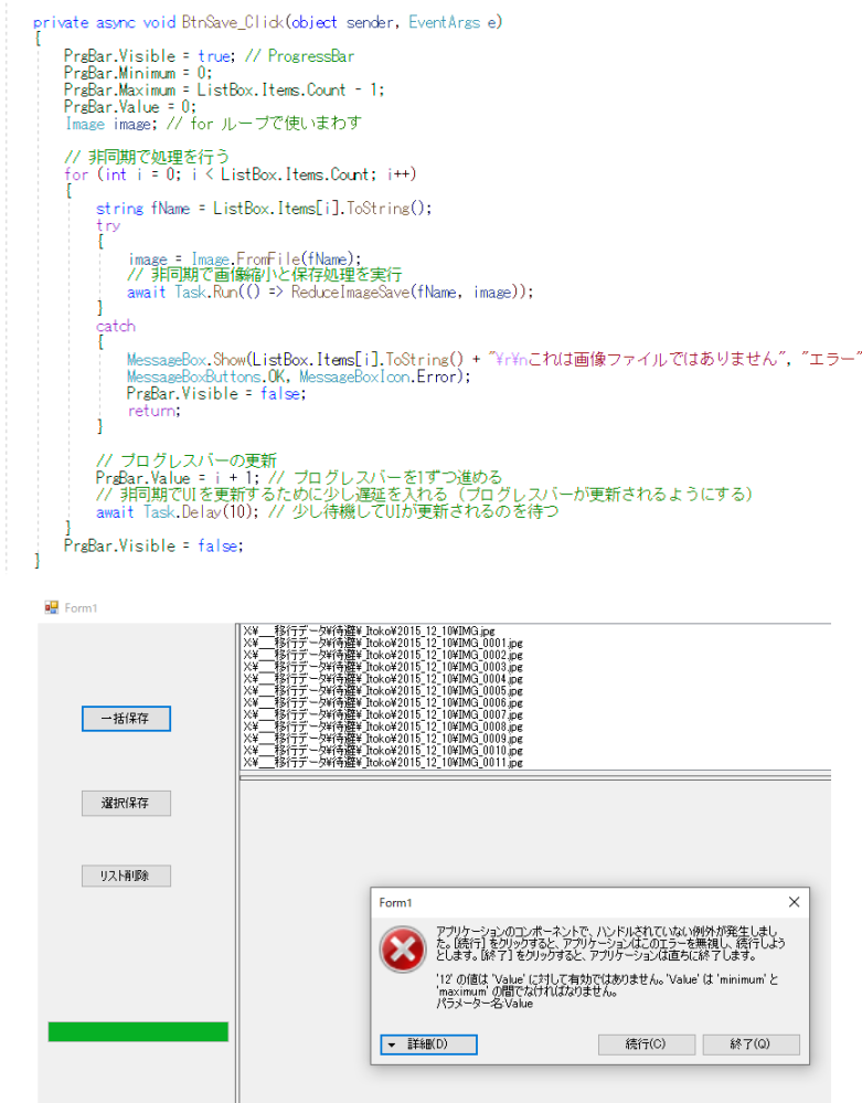 C# で処理に時間がかかる作業にプログレスバーを表示させるコードです。 この動作例では ListBox.Items.Count = 12 です。 処理自体はは正常に行われ、プログレスバーもきちんと表示されますが、最後にエラーが出ます。 「12の値はValueに有効ではない」 という警告が出ます。これは要するに □□0≦PrgBar.Value≦ListBox.Items.Count-1 でなければならないということでしょから、試しにプログレスバーの更新のところを if (i < ListBox.Items.Count) □□PrgBar.Value = i + 1; // プログレスバーを1ずつ進める とやってみたのですが、今度は 「11の値はValueに有効ではない」 という表示が出ます。どこがおかしいでしょうか？ □ネットを検索したら □□async void は使うべきではないというような解説が出てくるのですが、いまいちよくわかりません。 private async void BtnSave_Click(object sender, EventArgs e) { □□PrgBar.Visible = true; // ProgressBar □□PrgBar.Minimum = 0; □□PrgBar.Maximum = ListBox.Items.Count - 1; □□PrgBar.Value = 0; □□Image image; // for ループで使いまわす □□// 非同期で処理を行う □□for (int i = 0; i < ListBox.Items.Count; i++) □□{ □□□□string fName = ListBox.Items[i].ToString(); □□□□try □□□□{ □□□□□□image = Image.FromFile(fName); □□□□□□// 非同期で画像縮小と保存処理を実行 □□□□□□await Task.Run(() => ReduceImageSave(fName, image)); □□□□} □□□□catch □□□□{ □□□□□□MessageBox.Show(ListBox.Items[i].ToString() + "\r&yen;nこれは画像ファイルではありません", "エラー", □□□□□□MessageBoxButtons.OK, MessageBoxIcon.Error); □□□□□□PrgBar.Visible = false; □□□□□□return; □□□□} □□□□// プログレスバーの更新 □□□□if (i < ListBox.Items.Count) □□□□□□PrgBar.Value = i + 1; // プログレスバーを1ずつ進める □□□□// 非同期でUIを更新するために少し遅延を入れる（プログレスバーが更新されるようにする） □□□□await Task.Delay(10); // 少し待機してUIが更新されるのを待つ □□} □□PrgBar.Visible = false; }