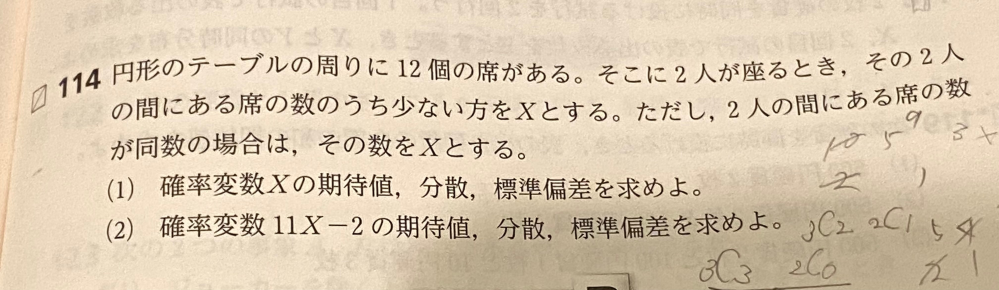 数Bの問題です。数Aの範囲をかなり忘れていて全くわかりません。解説していただけると助かります。 円形のテーブルの周りに12個の席がある。そこに2人が座るとき、その2人の間にある席の数のうち少ない方を✕とする。ただし，2人の間にある席の数 が同数の場合は、その数をXとする。 （1） 確率変数の期待値，分散，標準偏差を求めよ。 （2）確率変数11X－2の期待値，分散、標準偏差を求めよ。