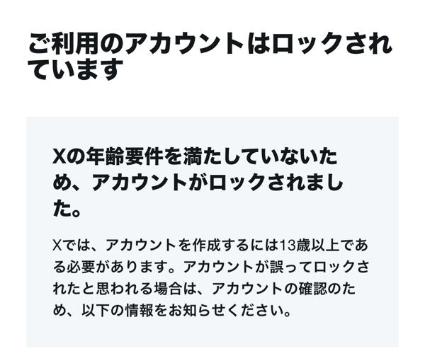 至急お願いします。 Xにて生年月日を設定したらアカウント作成時に13代以上ではなかったため、アカウントがロックされてしまいました。 アカウントを作成したのは１３歳になるちょうど1日前でした、１３歳になる前の投稿等を削除することで復元できると記載がありましたが、ロックされているのでそれも叶いません。 身分の確認をすることで解除申請できますが、１３歳になる前にアカウントを作ったことに変わりないので、どうすればよいかわかりません。 ロックされて何もできない状態からアカウントを復元することはできますか？