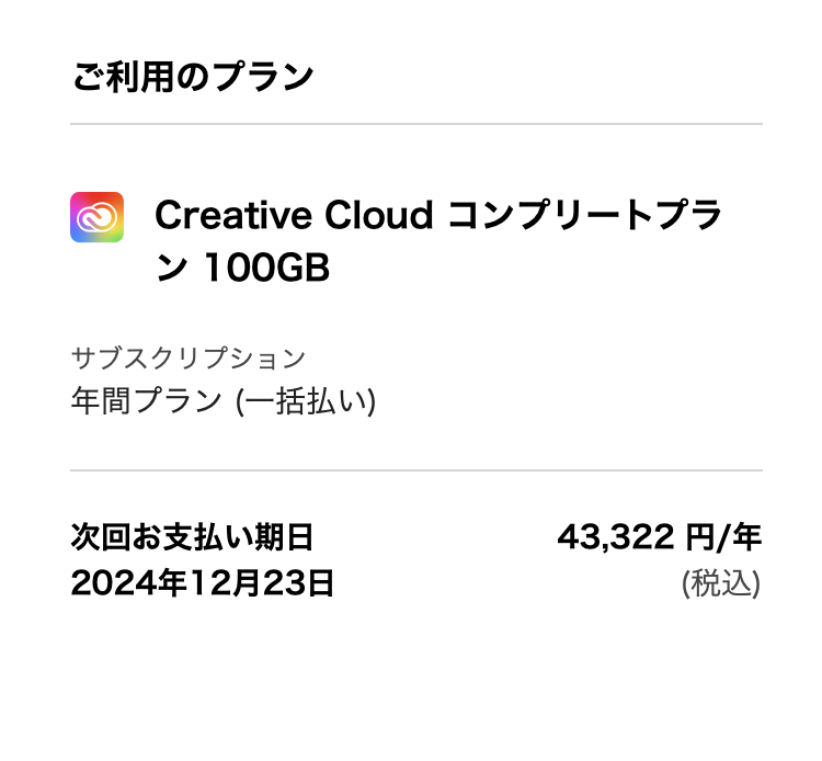 【Adobe コンプリートプランの料金について】 先日Adobeコンプリートプランが値上がりされましたが、自分のプランがもうすぐ更新時期なので確認してみたところ自動更新の金額が4万円台のままになっていました。（画像参照） これは前回の支払い料金が記載されているだけで実際の支払いは値上げ後の価格になってしまうのか、なんらかの理由で従来の価格が適用されているのか、どちらかご存知の方がいれば教えていただけますでしょうか。 価格がこのままならコンプリートプランに、そうでないのであれば必要ソフトの単品購入などでなるべく安く抑えたいと考えています。 主に使用しているのはイラレとフォトショです。