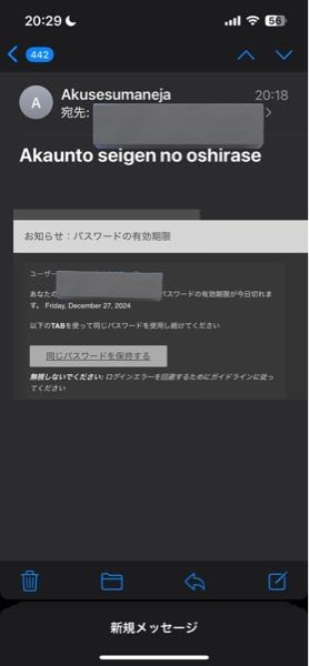 さっき急に届いたメールなのですが、これが何についてのパスワードなのかわかる方いませんか？ 隠しているところには自分のメールアドレスが書いてありました。 迷惑メールかと思いGoogleで同じようなメールが来てる人がいないか調べてみましたが、関連するようなものは出てきませんでした。 無視するべきか同じパスワードを保持するを押すべきか教えて頂きたいです。