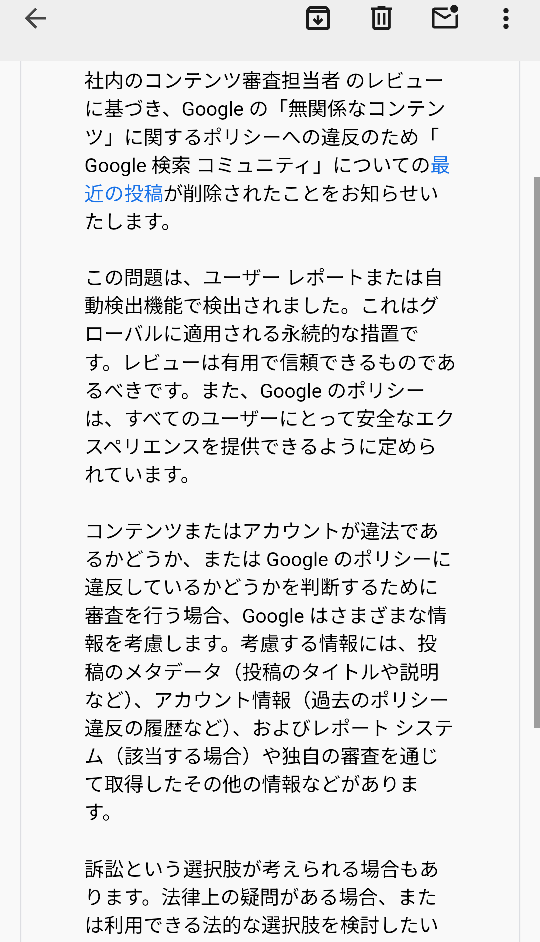 至急 Googleのコミュニティでアカウント名に関する質問したのですが、このようなメールが届きました。 関係ない質問をした私が悪いのはわかりますが、アカウントが停止になったり訴訟されてしまったりするのでしょうか？不安です。 ちなみに質問は、「アカウント名を本名にしていた場合、YouTube等のGoogle関連のサービスで誰かに本名を検索されたらアカウントが表示されてしまいますか？」といった内容です。