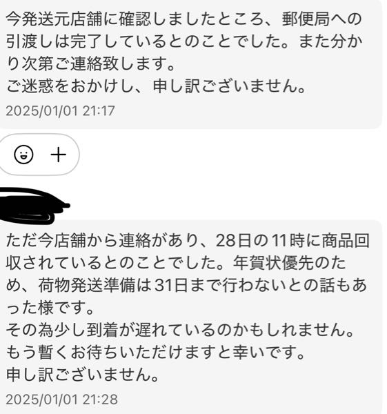 メルカリ 商品が届かない 12/27日に発送してもらったんですけどまだ届きません。 送り状番号【追跡番号？】を見てもお問い合わせ番号が見つかりません。と出ます。 出品者様に本当に発送したのか聞いたら発送したとの事でした。でも本当に発送してるのかなとちょっと不安です。 私が住んでる地域の郵便局にはもう来ているそうなのですが、それならお問い合わせ番号が見つかりません。とは出ないと思うんです。 1月10日までに受け取り評価が出来なかったら強制キャンセルになるそうです。 それは避けたいんですけど、それまでに届きますかね。 年末年始はこういうのがよくあるんですか？ やりとり内容です。