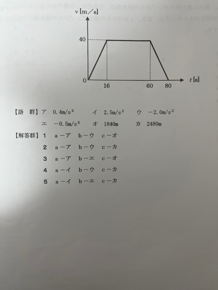 数的処理・判断推理の問題です。 解き方が分からず困っているため、心優しい方解き方を教えていただけると嬉しいです。 次の（a）〜（c）内に当てはまるものを語群から選ぶ時、正しい組合せとなるものを解答群から一つ選び、番号で答えよ。 次のグラフは、電車がＡ駅からB駅まで移動する時、Ａ駅を出発してからt秒後の速度をyとして、その関係をあらわしたものである。この電車の0〜16秒の間の加速度は（a）、60〜80秒の間の加速度は（b）である。また、Ａ駅とB駅の距離は（c）である。 【語群】 ア 0.4m/s² イ 2.5m/s² ウ -2.0m/s² エ -0.5m/s² オ 1840m カ 2480m 【解答群】 ①a-ア、b-ウ、c-オ ②a-ア、b-ウ、c-カ ③a-ア、b-エ、c-オ ④a-イ、b-ウ、c-カ ⑤a-イ、b-エ、c-カ