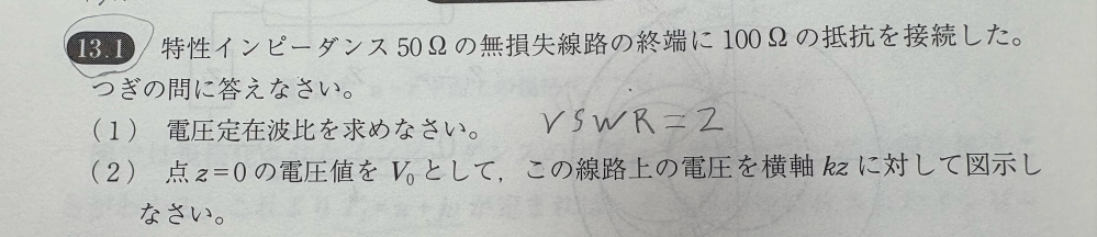 電気回路の問題です。途中式を教えてください。 特性インピーダンス 50Ωの無損失線路の終端に100Ωの抵抗を接続した。 つぎの間に答えなさい。 （1） 電圧定在波比を求めなさい。 （2） 点Z=0の電圧値をV0として、この線路上の電圧を横軸kzに対して図示しなさい。 以上です。途中式を教えてください。