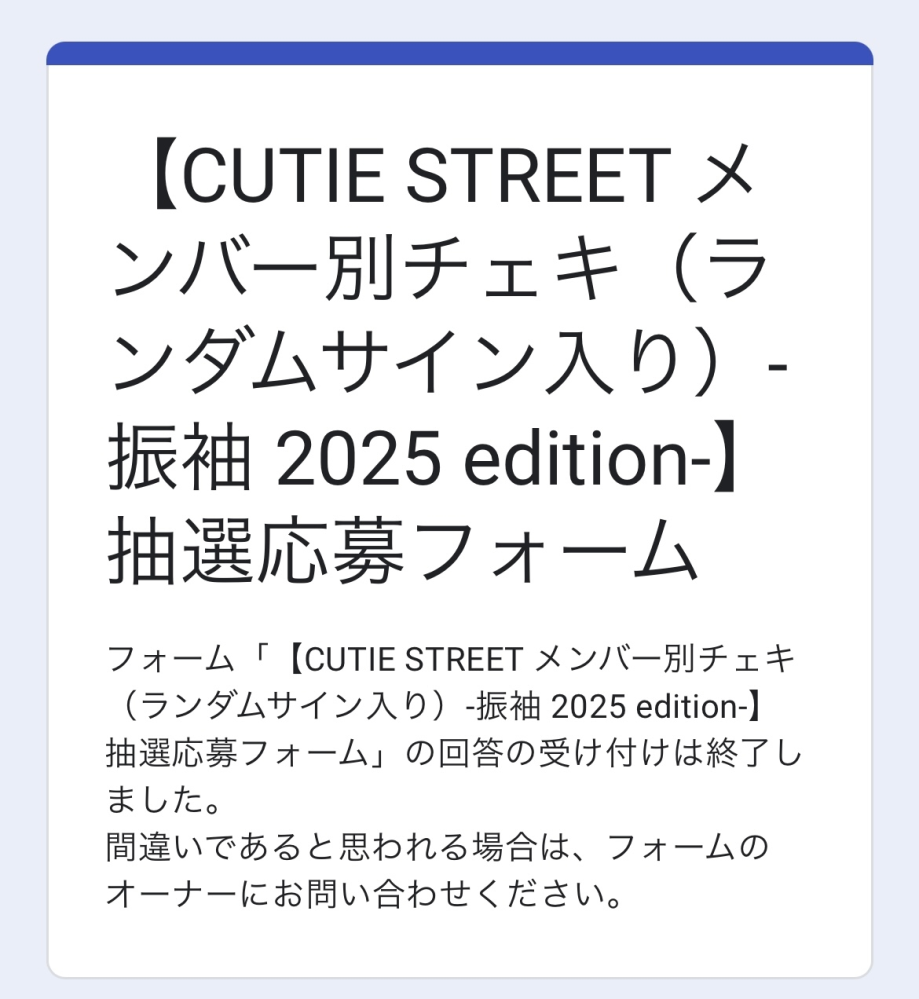 1月6日22時〜23時頃キューティーストリートの抽選の着物チェキを応募しました。 ずっと楽しみにしていたのですが、なぜか先程応募フォームを開いてみると写真のように応募されてないような表示が出てきます、、今日当落発表なのにとても残念です。期限ギリギリに応募してしまったからでしょうか、自分ではちゃんと応募した記憶があります。新規会員登録も済ませてから応募しました。応募した後、応募ありがとうございます。みたいな画面になった気がします。これは応募できていないということですか？