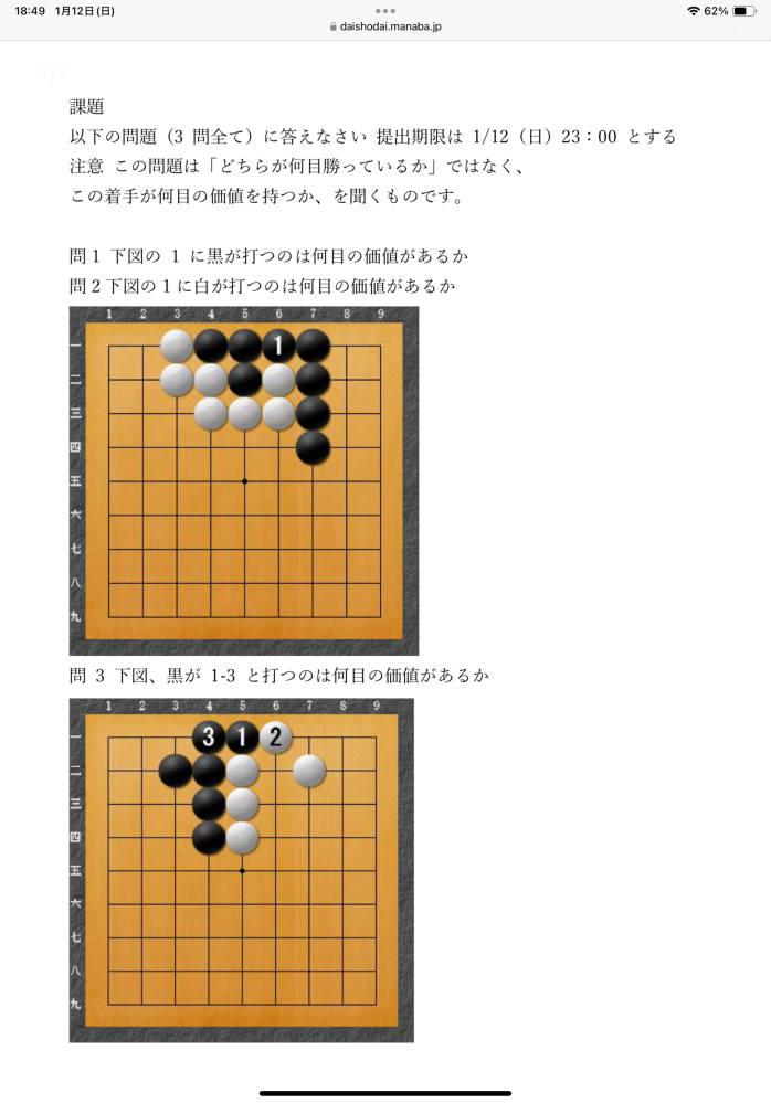 囲碁に関しての質問です。 頭脳スポーツの課題で、囲碁の何目価値があるかという問題なのですが、添付画像の1問目は、黒が置く場合は3目分白の陣地が消えるため3目価値がある、2問目の白の場合は黒の陣地を取りながら白の陣地が増えるということで6目価値があるの認識でいいのでしょうか？ そして3問目は考え方が少し分かりずらいです。 今回とても難しかったのでご協力お願いしたいです。