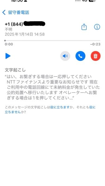 今日の15時前の話です。 留守電があり確認すると妙な伝言メモが残っていました。 ＋(844)から始まる電話番号でネット検索してもヒットしません。 NTTファイナンスからでしたが、こんな文面の電話はあるのでしょうか？ 詳しい方がいたら教えてください。 よろしくお願いします。