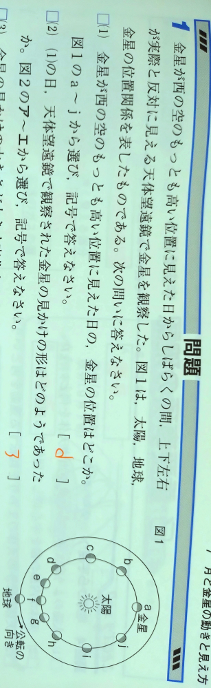 中3の理科の問題について質問があります。 この(1)の問題なのですが、私はbとしたのですが、答えはdでなぜこのようになるのかが分かりません、 解説では 太陽―金星―地球が作る角度が90°になる金星が、太陽から最も離れた位置に見える。 と書かれていましたがよく分からなく… もし分かる方がいましたら、教えて頂けると助かります、m(_ _)m