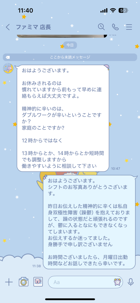 【至急】バイトについてです。 私自身双極性障害（躁鬱）を抱えてます。 躁だと頑張れるのですが、鬱に入るとマイナスな気持ちになったり動けません。 先週はシフトに入ってるのにも関わらず一週間一度も出勤できなかったです。 そしたら店長から精神的に辛いのはと聞かれたので正直に双極性障害とお伝えしました。 （お写真貼ってます↓） お伝えしてよかったのでしょうか？ 文面もおかしくないか教えていただきたいです。