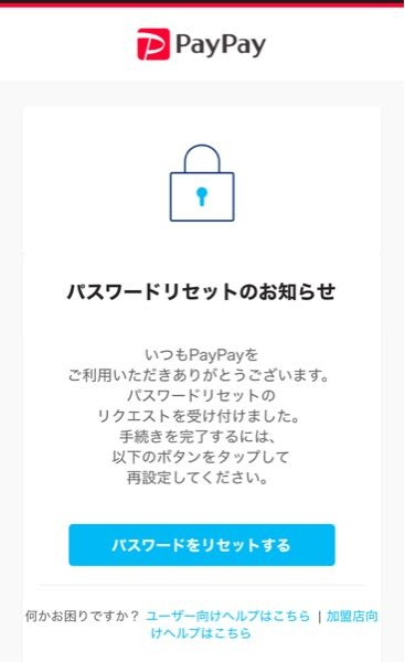 PayPayからこのようなメールがきました。 notice@paypay-corp.co.jp というアドレスからきてたのですが詐欺メールではなくちゃんとPayPayからのものですかね？ しかしパスワードのリセット手続きをした覚えはありませんし、しようとも思ってません。 これって第三者がパスワードリセットを要求したということでしょうか？