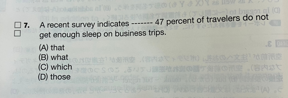 写真の問題の日本語訳が 「最近の調査で、47%の旅行者が出張時に睡眠不足になると指摘されている。」 となり、答えが(A)that になります。 (B)what でも、A recent survey indicates the thing which という形になって、 「〜ということを最近の調査は指摘している」という訳になりいけるとおもいます。 なぜ、(B)ではだめなんですか？