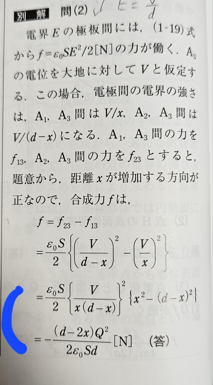 平行平板コンデンサの問題について 画像青印の箇所の計算過程がわからないので教えて頂きたいです。 以下、問題文です(問題図は載せてません) 図のように、真空中に面積S(m^2)間隔d(m )の平行板電極A1、A2間に、同じ面積S(m^2)で厚さを無視できる平行電極A3をA1から距離x(m)に配置し、A1、A2はともに接地している。真空の誘電率をε0として、次の問に答えよ。 (1)A3に電荷Q(C)を与えたときに、このコンデンサに蓄えられるエネルギーはいくらか。 ※答えはx(d-x)Q^2/2・ε0・S・d (J) (2)A1、A3間の距離xが、0<x<d/2の場合、A3に働く力はいくらか。ただし、xが増加する方向を正の力とする。 画像が一つしか投稿できなかったので 解答のみ載せました。 わかりにくいかと思いますが どなたかよろしくお願いします。