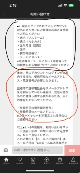 メルカリで友人がふざけて他のアカウントに私の電話番号を入れてしまいました。私のアカウントは、電話番号未登録で購入や出品が出来なくなり問い合わせを行いました。 もちろん今現在私が使用しているアカウントは残して欲しく、不正に利用したアカウントは削除して、私のアカウントに電話番号を登録し直すようになって欲しいです。問い合わせをし、その結果写真のような文章が送られてきました。黒丸の部分は、消して欲しいアカウント情報を入力し、赤丸の部分は今のわたしのメールアドレス（残して欲しいアカウントのメルカリで登録されている）を入力すれば良いのですか。 詳しい方や、同じような経験をした方はぜひ教えて頂きたいです。よろしくお願いします。