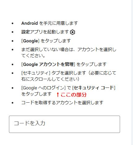 googleの「再設定用のメールアドレス変更」について 以前設定していた 再設定用のメールアドレスに、セキュリティーコードが送られているようですが すでに変更して時間が経っているため、受信することが出来ませんでした 再設定用メールアドレスの「更新が必要」という文字で気付き 改めて新しくメールアドレスの登録変更をしたいと思ったのですが googleの「再設定用のメールアドレス」をクリックすると 本人確認のページになり、パスワードを入力すると ---------- Android を手元に用意します 設定アプリを起動します [Google] をタップします まだ選択していない場合は、アカウントを選択してください。 [Google アカウントを管理] をタップします [セキュリティ] タブを選択します（必要に応じて右にスクロールしてください） [Google へのログイン] で [セキュリティ コード] をタップします コードを取得するアカウントを選択します ---------- と表示されます ［Googleへログイン］の項目が見当たらず、先に進めません これはどこに表示されているのでしょうか また他に 変更方法をご存じの方、いらっしゃいませんでしょうか よろしくお願いいたします