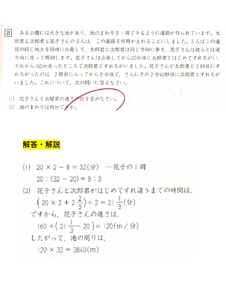 下記の四谷大塚・予習シリーズ「速さと比」の問題について質問です。 問題２がわかりません。問題１の答えは、花子の速さ：太郎君の速さ＝５：３でわかります。解説文を読み、花子さんが太郎君とすれ違う距離や時間は、池を何周しようが一定、その後にすれ違う次郎君と花子さんとの距離や時間も一定、はわかります。ですので、花子さんが太郎君と１周目にすれ違った後に会う次郎君との関係性、160ｍ間を２分40秒かけて会うというのはわかります。しかし、回答で、花子さんと次郎君がはじめてすれ違うまでの時間は、（20×２＋2と2/３）÷２＝２１と１/3（分）と、平均を出して求めるのが何故かがよくわかりません。160ｍは花子さんが走った距離で、次郎君はその会う地点から前の距離をとんとこ走ってきて（何ｍかはわかりませんが、その時間は花子さんが走ってきた時間と同じ時間分）を経て、会ったということじゃないのでしょうか。 わかる方ぜひ教授をお願いします。