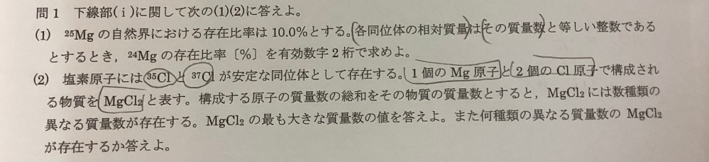 化学教えてほしいです。 (1)80% (2)100、7種類 Mgは総体質量が24、25、26のものがあります。 (1)は解き方が全然分からず、というより問題の意味がわかっていません。 (2)はなぜ7種類しかないのかがわかりません。 Mgの3種類それぞれにClの(35,35)(35,37)(37,37)がくっつくから9種類だと思いました。