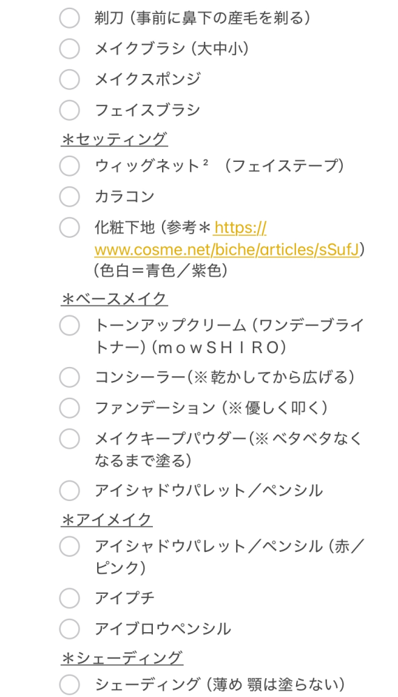 コスプレ＆メイク初心者です！ とにかくメイク解説動画などでメイク道具をまとめてみたのですが、何が必要か何が不要か分からず、取り敢えず必要だなと判断したものを書き出したら出費がえらいこっちゃになる予感しかしない買い出しメモが完成しました。このメイク道具は百均でいい、このメーカーがいい、これは買っても買わなくてもいい、などなど。他にもメイクをするに当たっての注意点やポイントもあれば教えて下さると助かります！ ちなみに画像だと見切れていますが、この下に「シェーディング、リキッドアイライナー、マスカラ、シェーディングパウダー」と書いてあります。