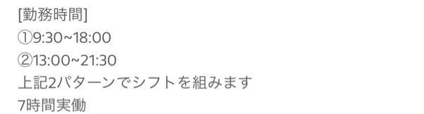 【至急】 初めて日給のアルバイトに応募しようと思っています。 “日給12500円。7時間実働なので、時給1,785円です”と記載されていました。 画像みてもわかる通り7時間実働と記載されていますが、①9:30~18:00②13:00~21:30両方とも7時間以上勤務ですよね？オーバーした時間関係なく給料は12500円なのでしょうか？それとも①か②の中から自分で7時間選んで勤務ということなのですか？