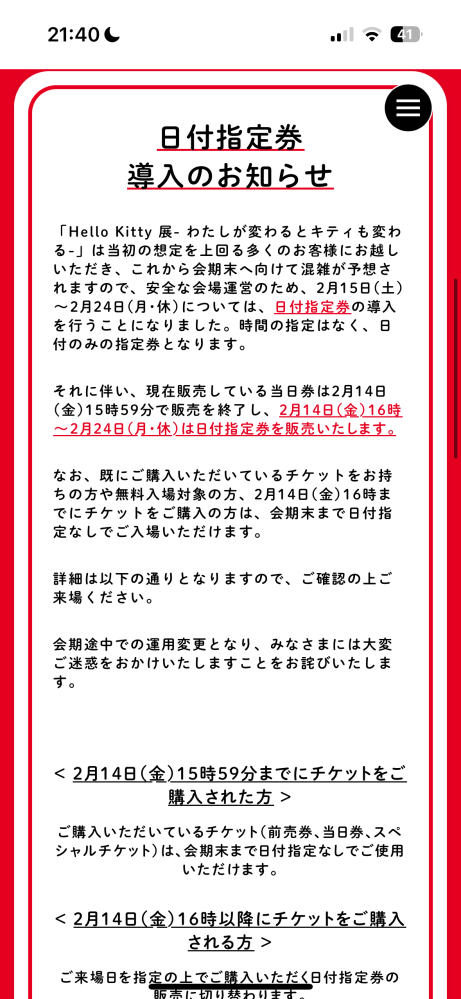 ハローキティ展のチケットの取り方について質問です。 私は2/15.16のどちらかでハローキティ展に行きたいと思いチケットを取ろうと思ったのですが、2/15以降は日付指定券を購入する必要があるとホームページにありました。 ホームページを読んでもいつどこで買えるのかがよくわかりません。 写真を載せておくのでよければどういう意味なのか教えて欲しいです。いつどこで、買えるのか、もう買えないかすらもわかりません。 チケットピアはもうアカウントをもっています。