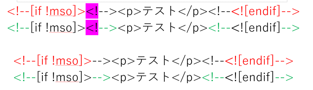 HTMLメールの条件付きコメントについて質問です。 下記のようなHTMLコメントと条件付きコメントの組み合わせを見かけたのですが、なぜこのような形かが分かりません。 <!--[if !mso]><!--><p>テスト</p><!--<![endif]--> 下記の方が正しいと思うのですが、いかがでしょうか。 <!--[if !mso]>--><p>テスト</p><!--<![endif]-->