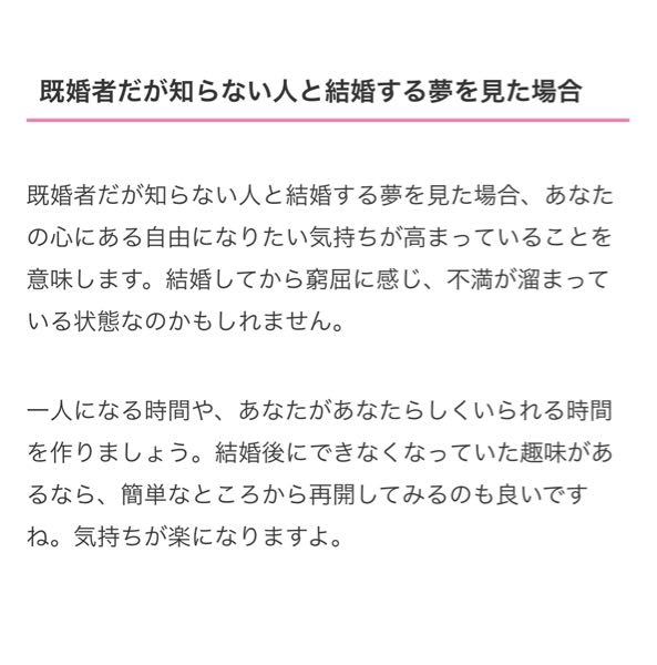 夢占い教えてください。 新婚3ヶ月です。 夫が夢で他の人と結婚する夢を見たそうです。 その時の気持ちは、こんな人違う、他にもっといい人いるのにと、拒否気味な気持ちだったみたいで、 数時間、数分後には、私から振られた夢を見たそうで。 その時はどうせ夢やろうと思っていたとの事。 1ヶ月ほど前にも他の人と結婚して、嫌だった夢を見た事を報告受けていたので、 そんなにも見るのが何か理由あるのかと心配なりました。ネットに載ってる記事のような理由があるのでしょうか？ 夫に聞いても真相心理なんて、本当の事言ってもらえるかわかならいからと考えてしまいます。