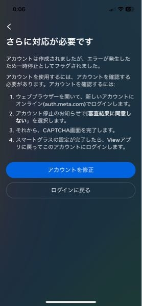 メタクエスト3を買ったのですがアカウントが作れません。 スマホのアプリと同期させないといけないみたいなのですが、写真の様な画面が出てしまいます。 アカウントを修正の箇所を押しても白い画面に飛んでしまい何も出来ません。