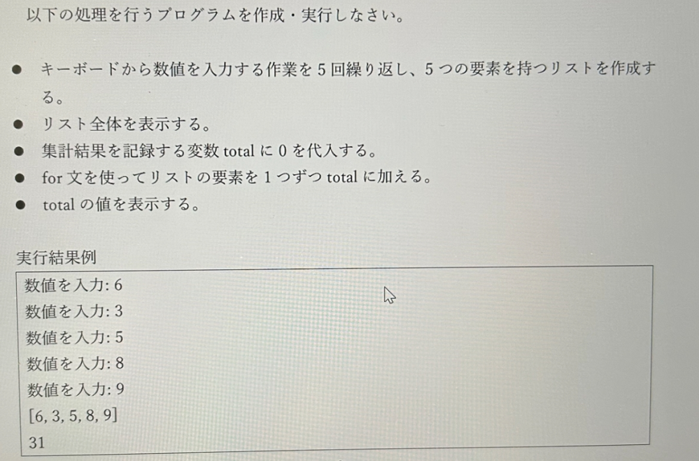 プログラミングの問題です for文で作る繰り返しはわかったのですが、入力した数値をリストにし、その和を求めるしかたが分からないです。教えていただきたいです。 よろしくお願いします