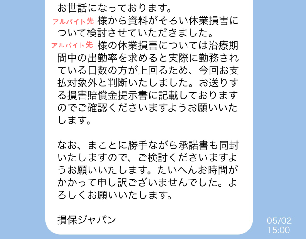 自動車事故の休業損害についてです。 お相手(損保ジャパン)からこのようなLINEが来ました。私には理解ができないので、どなたかもう少し分かりやすく説明していただけると幸いです。 お相手には自分のアルバイトの出勤率は伝えておりません。休んだ日しか記入していないのに、どうやって分かるのでしょうか？また、休んだ日より実際に働いた日の方が多いと、支払い対象外になるというのは、普通のことなのでしょうか？ 自分が未熟すぎて理解できません。知識のある方、この未熟な私にご説明していただけると幸いです。よろしくお願いいたします。